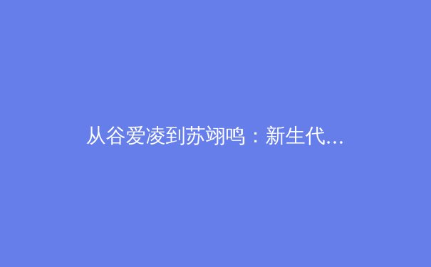 从谷爱凌到苏翊鸣：新生代运动员如何重塑中国体育的商业版图与精神内核